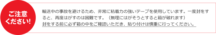 ご注意ください! 輸送中の事故を避けるため、非常に粘着力の強いテープを使用しています。一度封をすると、再度はがすのは困難です。(無理にはがそうとすると箱が破れます)封をする前に必ず箱の中をご確認いただき、貼り付けは慎重に行ってください。